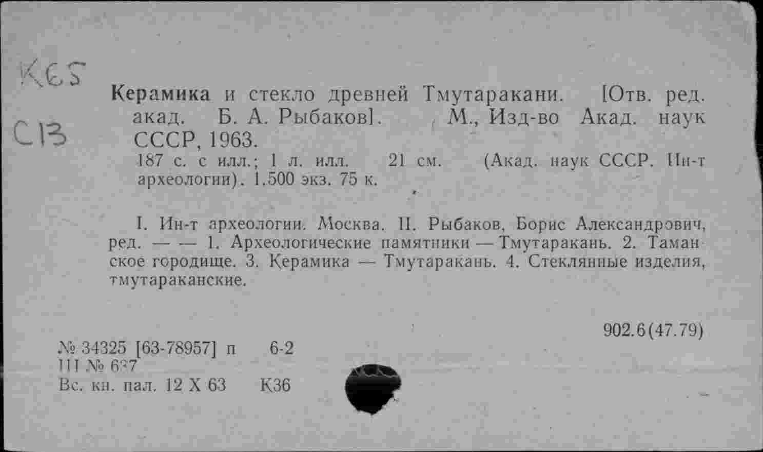 ﻿КС?
св
Керамика и стекло древней Тмутаракани. [Отв. ред. акад. Б. А. Рыбаков]. М., Изд-во Акад, наук СССР, 1963.
187 с. с илл.; 1 л. илл. 21 см. (Акад, наук СССР. Ин-т археологии). 1.500 экз. 75 к.
I. Ин-т археологии. Москва. II. Рыбаков, Борис Александрович, ред. ----1. Археологические памятники—Тмутаракань. 2. Таман
ское городище. 3. Керамика — Тмутаракань. 4. Стеклянные изделия, тмутараканские.
№ 34325 [63-78957] п 6-2
III № 637
Вс. кн. пал. 12 X 63	К36
902.6(47.79)